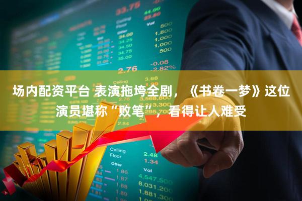 场内配资平台 表演拖垮全剧，《书卷一梦》这位演员堪称“败笔”，看得让人难受