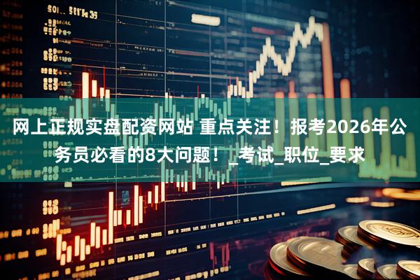 网上正规实盘配资网站 重点关注！报考2026年公务员必看的8大问题！_考试_职位_要求