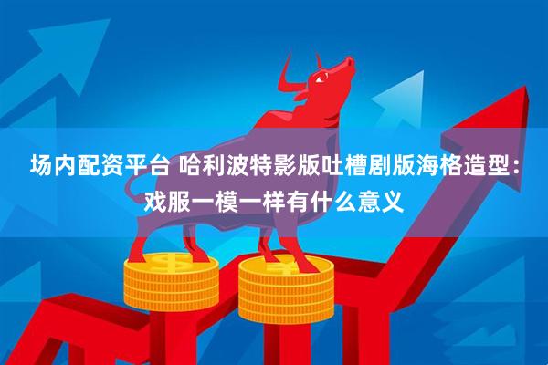 场内配资平台 哈利波特影版吐槽剧版海格造型：戏服一模一样有什么意义