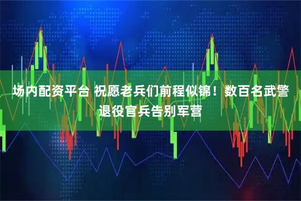 场内配资平台 祝愿老兵们前程似锦！数百名武警退役官兵告别军营