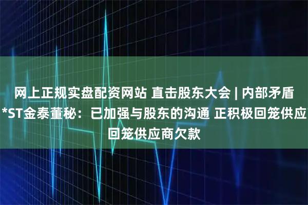 网上正规实盘配资网站 直击股东大会 | 内部矛盾缓和？*ST金泰董秘：已加强与股东的沟通 正积极回笼供应商欠款