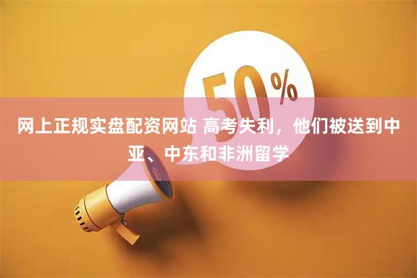 网上正规实盘配资网站 高考失利，他们被送到中亚、中东和非洲留学