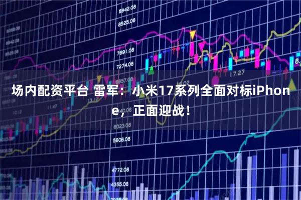 场内配资平台 雷军：小米17系列全面对标iPhone，正面迎战！