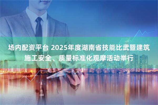 场内配资平台 2025年度湖南省技能比武暨建筑施工安全、质量标准化观摩活动举行