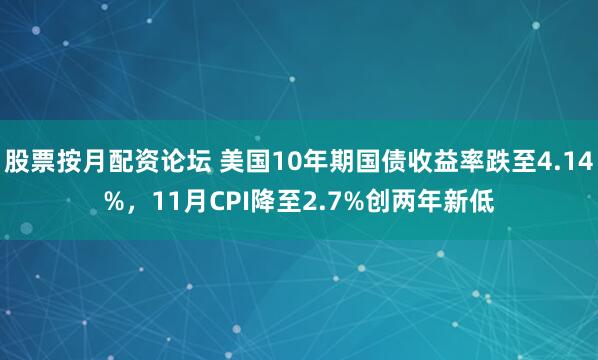 股票按月配资论坛 美国10年期国债收益率跌至4.14%，11月CPI降至2.7%创两年新低