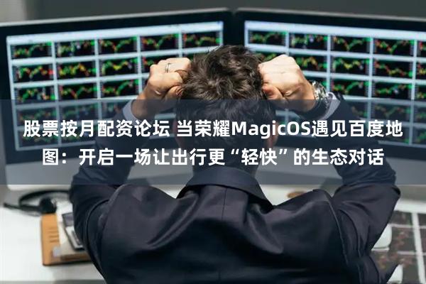 股票按月配资论坛 当荣耀MagicOS遇见百度地图：开启一场让出行更“轻快”的生态对话