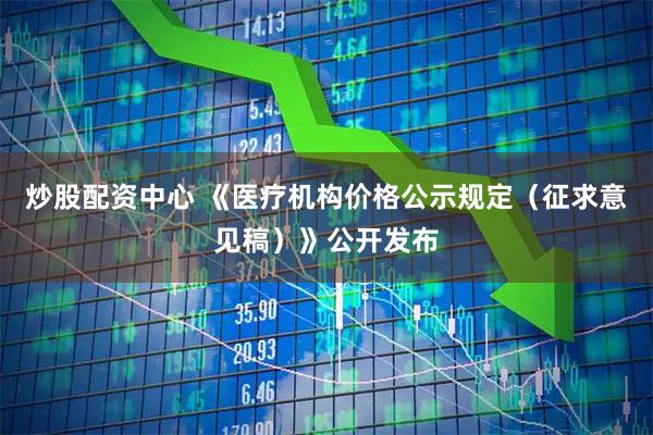 炒股配资中心 《医疗机构价格公示规定（征求意见稿）》公开发布